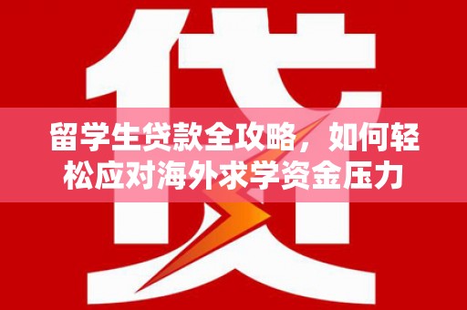 湘东留学生贷款全攻略，如何轻松应对海外求学资金压力