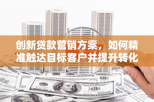 湘东创新贷款营销方案，如何精准触达目标客户并提升转化率