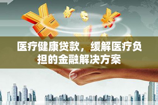 湘东医疗健康贷款，缓解医疗负担的金融解决方案