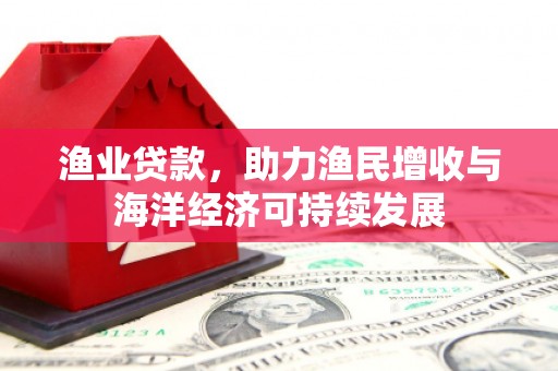 湘东渔业贷款，助力渔民增收与海洋经济可持续发展