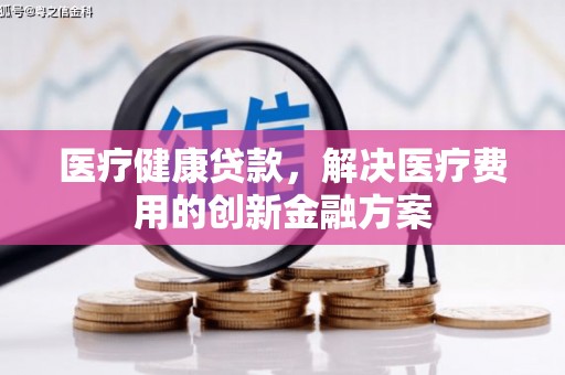 湘东医疗健康贷款，解决医疗费用的创新金融方案