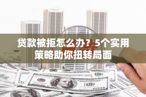 湘东贷款被拒怎么办？5个实用策略助你扭转局面