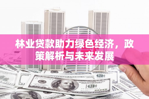 湘东林业贷款助力绿色经济，政策解析与未来发展