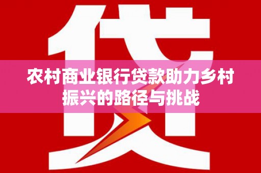 湘东农村商业银行贷款助力乡村振兴的路径与挑战