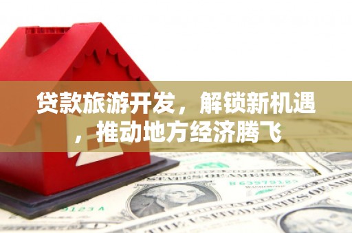 湘东贷款旅游开发，解锁新机遇，推动地方经济腾飞