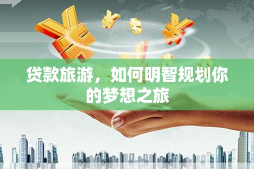 湘东贷款旅游，如何明智规划你的梦想之旅