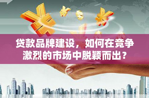 湘东贷款品牌建设，如何在竞争激烈的市场中脱颖而出？