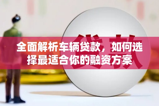 湘东全面解析车辆贷款，如何选择最适合你的融资方案