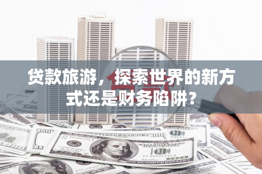 湘东贷款旅游，探索世界的新方式还是财务陷阱？